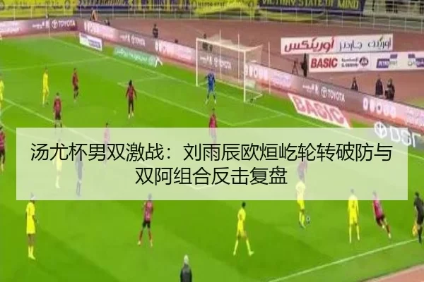 汤尤杯男双激战：刘雨辰欧烜屹轮转破防与双阿组合反击复盘
