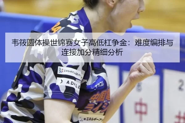 韦筱圆体操世锦赛女子高低杠争金：难度编排与连接加分精细分析